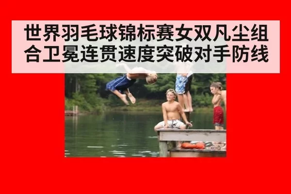 世界羽毛球锦标赛女双凡尘组合卫冕连贯速度突破对手防线