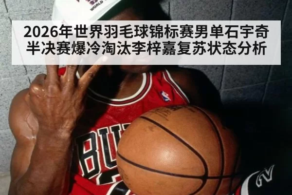 2026年世界羽毛球锦标赛男单石宇奇半决赛爆冷淘汰李梓嘉复苏状态分析