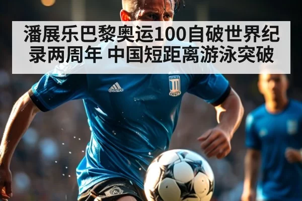 潘展乐巴黎奥运100自破世界纪录两周年 中国短距离游泳突破
