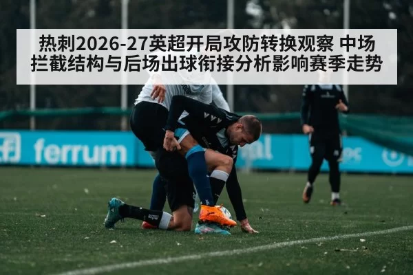 热刺2026-27英超开局攻防转换观察 中场拦截结构与后场出球衔接分析影响赛季走势